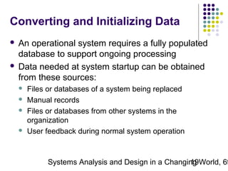 Converting and Initializing Data
An operational system requires a fully populated
database to support ongoing processing
 Data needed at system startup can be obtained
from these sources:








Files or databases of a system being replaced
Manual records
Files or databases from other systems in the
organization
User feedback during normal system operation

Systems Analysis and Design in a Changing World, 6t
19

 