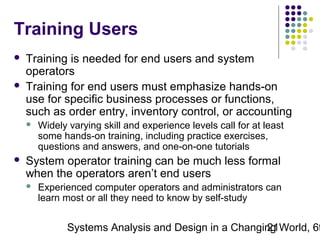 Training Users



Training is needed for end users and system
operators
Training for end users must emphasize hands-on
use for specific business processes or functions,
such as order entry, inventory control, or accounting




Widely varying skill and experience levels call for at least
some hands-on training, including practice exercises,
questions and answers, and one-on-one tutorials

System operator training can be much less formal
when the operators aren’t end users


Experienced computer operators and administrators can
learn most or all they need to know by self-study

Systems Analysis and Design in a Changing World, 6t
21

 