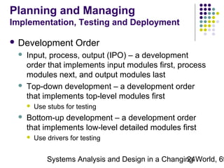 Planning and Managing
Implementation, Testing and Deployment
 Development




Input, process, output (IPO) – a development
order that implements input modules first, process
modules next, and output modules last
Top-down development – a development order
that implements top-level modules first




Order

Use stubs for testing

Bottom-up development – a development order
that implements low-level detailed modules first


Use drivers for testing

Systems Analysis and Design in a Changing World, 6t
24

 