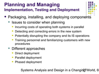 Planning and Managing
Implementation, Testing and Deployment


Packaging, installing, and deploying components


Issues to consider when planning







Incurring costs of operating both systems in parallel
Detecting and correcting errors in the new system
Potentially disrupting the company and its IS operations
Training personnel and familiarizing customers with new
procedures

Different approaches




Direct deployment
Parallel deployment
Phased deployment

Systems Analysis and Design in a Changing World, 6t
27

 