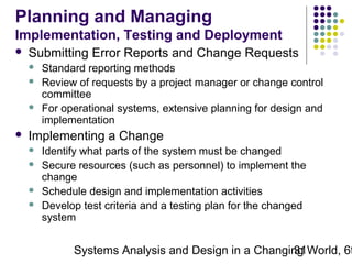 Planning and Managing
Implementation, Testing and Deployment


Submitting Error Reports and Change Requests






Standard reporting methods
Review of requests by a project manager or change control
committee
For operational systems, extensive planning for design and
implementation

Implementing a Change





Identify what parts of the system must be changed
Secure resources (such as personnel) to implement the
change
Schedule design and implementation activities
Develop test criteria and a testing plan for the changed
system

Systems Analysis and Design in a Changing World, 6t
31

 