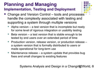 Planning and Managing
Implementation, Testing and Deployment


Change and Version Control – tools and processes
handle the complexity associated with testing and
supporting a system through multiple versions








Alpha version – a test version that is incomplete but ready
for some level of rigorous integration or usability testing
Beta version – a test version that is stable enough to be
tested by end users over an extended period of time
Production version, release version, or production release –
a system version that is formally distributed to users or
made operational for long-term use
Maintenance release – a system update that provides bug
fixes and small changes to existing features

Systems Analysis and Design in a Changing World, 6t
32

 