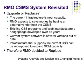 RMO CSMS System Revisited
 Upgrade






or Replace?

The current infrastructure is near capacity.
RMO expects to save money by having an
external vendor host the CSMS
Existing CSS programs and Web interfaces are a
hodgepodge developed over 15 years
Current system software is several versions out of
date
Infrastructure that supports the current CSS can
be repurposed to expand SCM capacity

 Therefore

RMO decided to Replace

Systems Analysis and Design in a Changing World, 6t
33

 