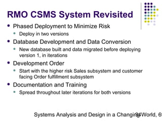 RMO CSMS System Revisited


Phased Deployment to Minimize Risk




Database Development and Data Conversion




New database built and data migrated before deploying
version 1, in iterations

Development Order




Deploy in two versions

Start with the higher risk Sales subsystem and customer
facing Order fulfillment subsystem

Documentation and Training


Spread throughout later iterations for both versions

Systems Analysis and Design in a Changing World, 6t
34

 