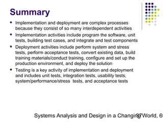 Summary








Implementation and deployment are complex processes
because they consist of so many interdependent activities
Implementation activities include program the software, unit
tests, building test cases, and integrate and test components
Deployment activities include perform system and stress
tests, perform acceptance tests, convert existing data, build
training materials/conduct training, configure and set up the
production environment, and deploy the solution
Testing is a key activity of implementation and deployment
and includes unit tests, integration tests, usability tests,
system/performance/stress tests, and acceptance tests

Systems Analysis and Design in a Changing World, 6t
37

 