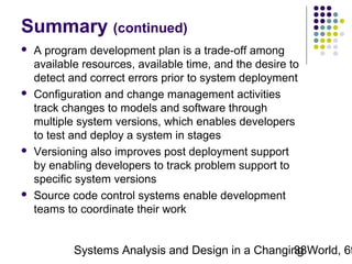 Summary (continued)








A program development plan is a trade-off among
available resources, available time, and the desire to
detect and correct errors prior to system deployment
Configuration and change management activities
track changes to models and software through
multiple system versions, which enables developers
to test and deploy a system in stages
Versioning also improves post deployment support
by enabling developers to track problem support to
specific system versions
Source code control systems enable development
teams to coordinate their work

Systems Analysis and Design in a Changing World, 6t
38

 