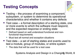 Testing Concepts




Testing – the process of examining a component,
subsystem, or system to determine its operational
characteristics and whether it contains any defects
Test case – a formal description of a starting state, one
or more events to which the software must respond,
and the expected response or ending state





Defined based on well understood functional and nonfunctional requirements
Must test all normal and exception situations

Test data – a set of starting states and events used to
test a module, group of modules, or entire system


The data that will be used for a test case

Systems Analysis and Design in a Changing World, 6t
8

 