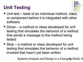 Unit Testing
 Unit

test – tests of an individual method, class,
or component before it is integrated with other
software
 Driver – a method or class developed for unit
testing that simulates the behavior of a method
that sends a message to the method being
tested
 Stub – a method or class developed for unit
testing that simulates the behavior of a method
invoked that hasn’t yet been written

Systems Analysis and Design in a Changing World, 6t
9

 