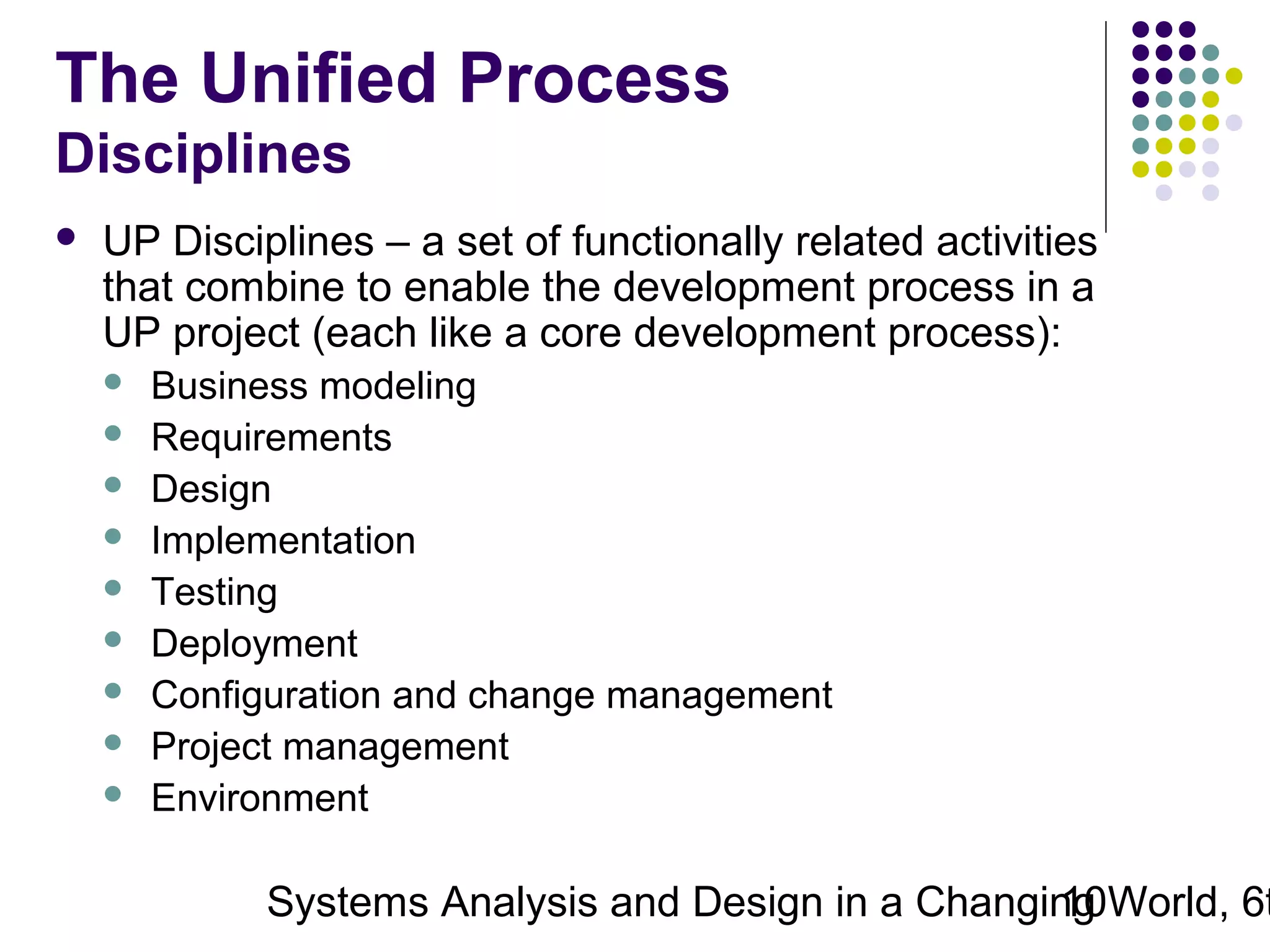 The Unified Process
Disciplines


UP Disciplines – a set of functionally related activities
that combine to enable the development process in a
UP project (each like a core development process):










Business modeling
Requirements
Design
Implementation
Testing
Deployment
Configuration and change management
Project management
Environment

Systems Analysis and Design in a Changing World, 6t
10

 