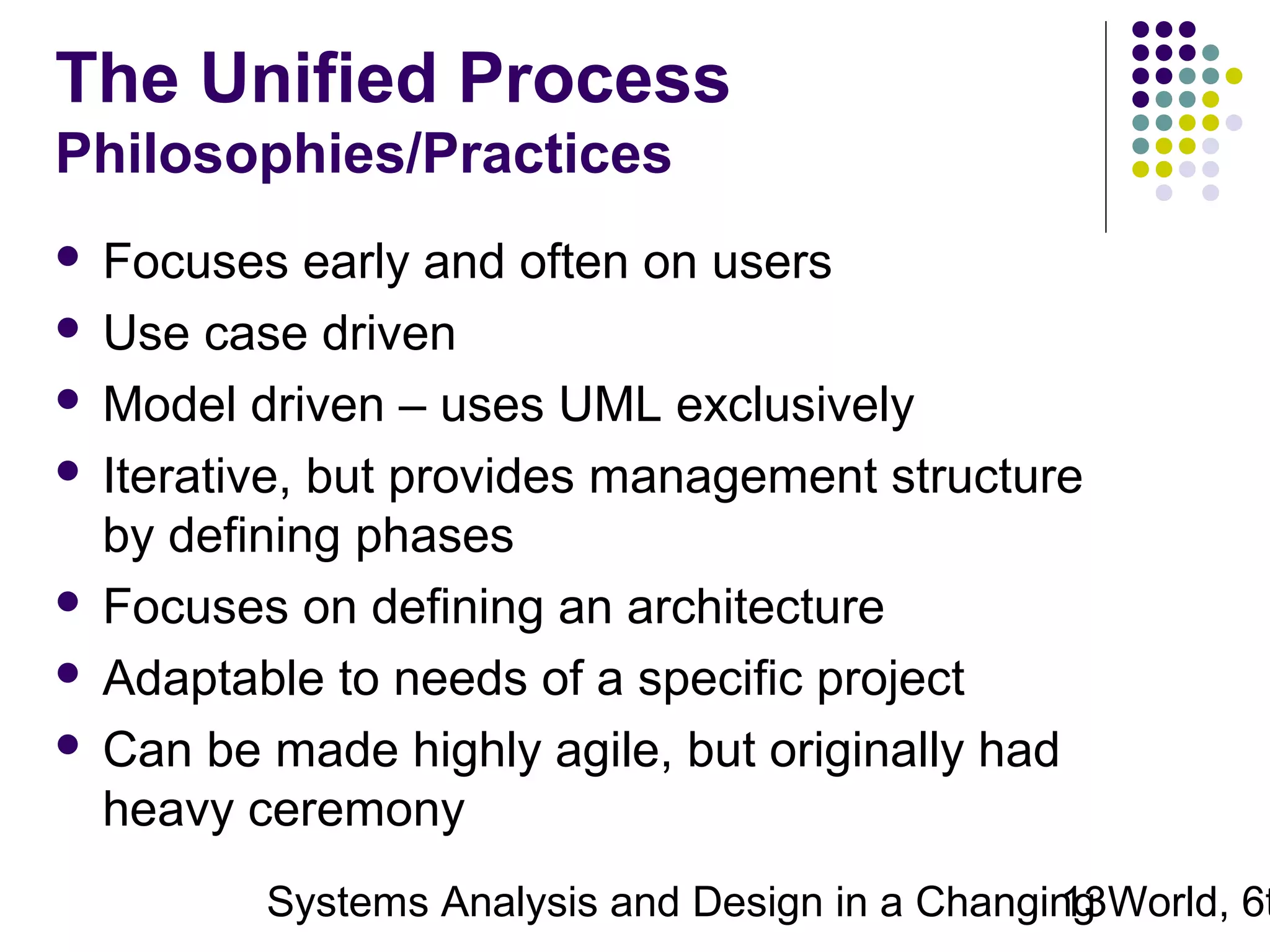 The Unified Process
Philosophies/Practices
Focuses early and often on users
 Use case driven
 Model driven – uses UML exclusively
 Iterative, but provides management structure
by defining phases
 Focuses on defining an architecture
 Adaptable to needs of a specific project
 Can be made highly agile, but originally had
heavy ceremony


Systems Analysis and Design in a Changing World, 6t
13

 