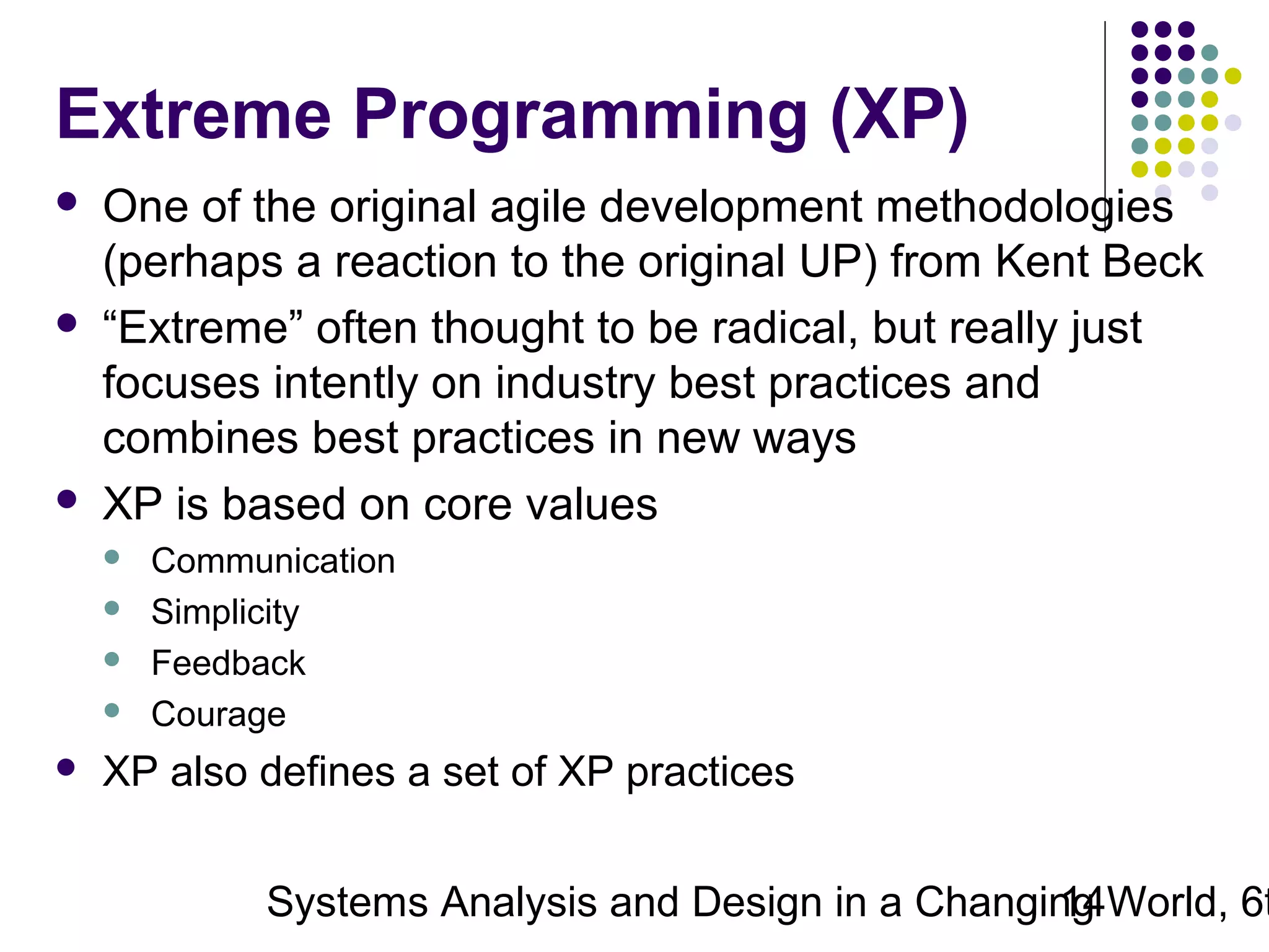 Extreme Programming (XP)






One of the original agile development methodologies
(perhaps a reaction to the original UP) from Kent Beck
“Extreme” often thought to be radical, but really just
focuses intently on industry best practices and
combines best practices in new ways
XP is based on core values







Communication
Simplicity
Feedback
Courage

XP also defines a set of XP practices

Systems Analysis and Design in a Changing World, 6t
14

 