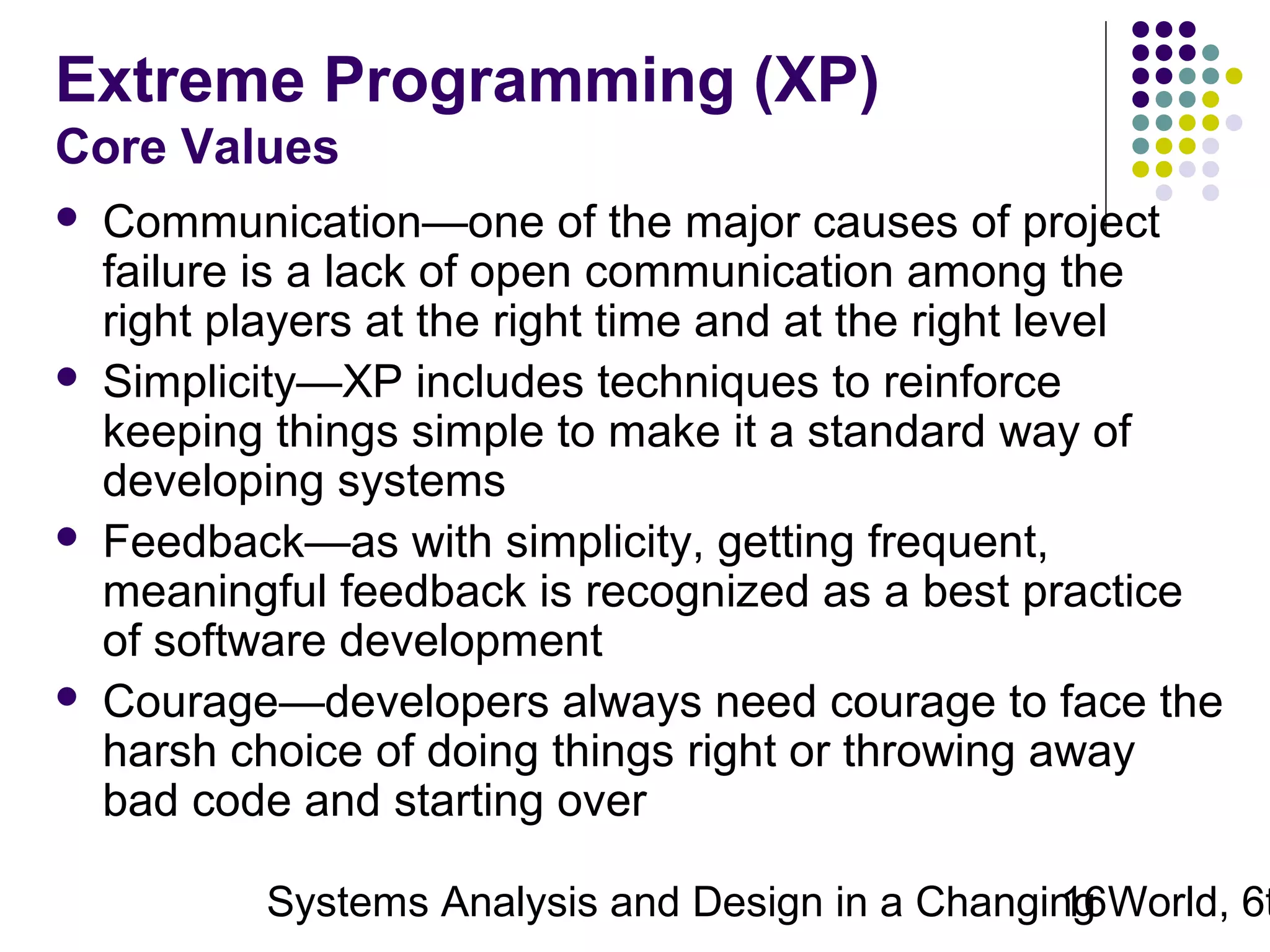 Extreme Programming (XP)
Core Values








Communication—one of the major causes of project
failure is a lack of open communication among the
right players at the right time and at the right level
Simplicity—XP includes techniques to reinforce
keeping things simple to make it a standard way of
developing systems
Feedback—as with simplicity, getting frequent,
meaningful feedback is recognized as a best practice
of software development
Courage—developers always need courage to face the
harsh choice of doing things right or throwing away
bad code and starting over

Systems Analysis and Design in a Changing World, 6t
16

 