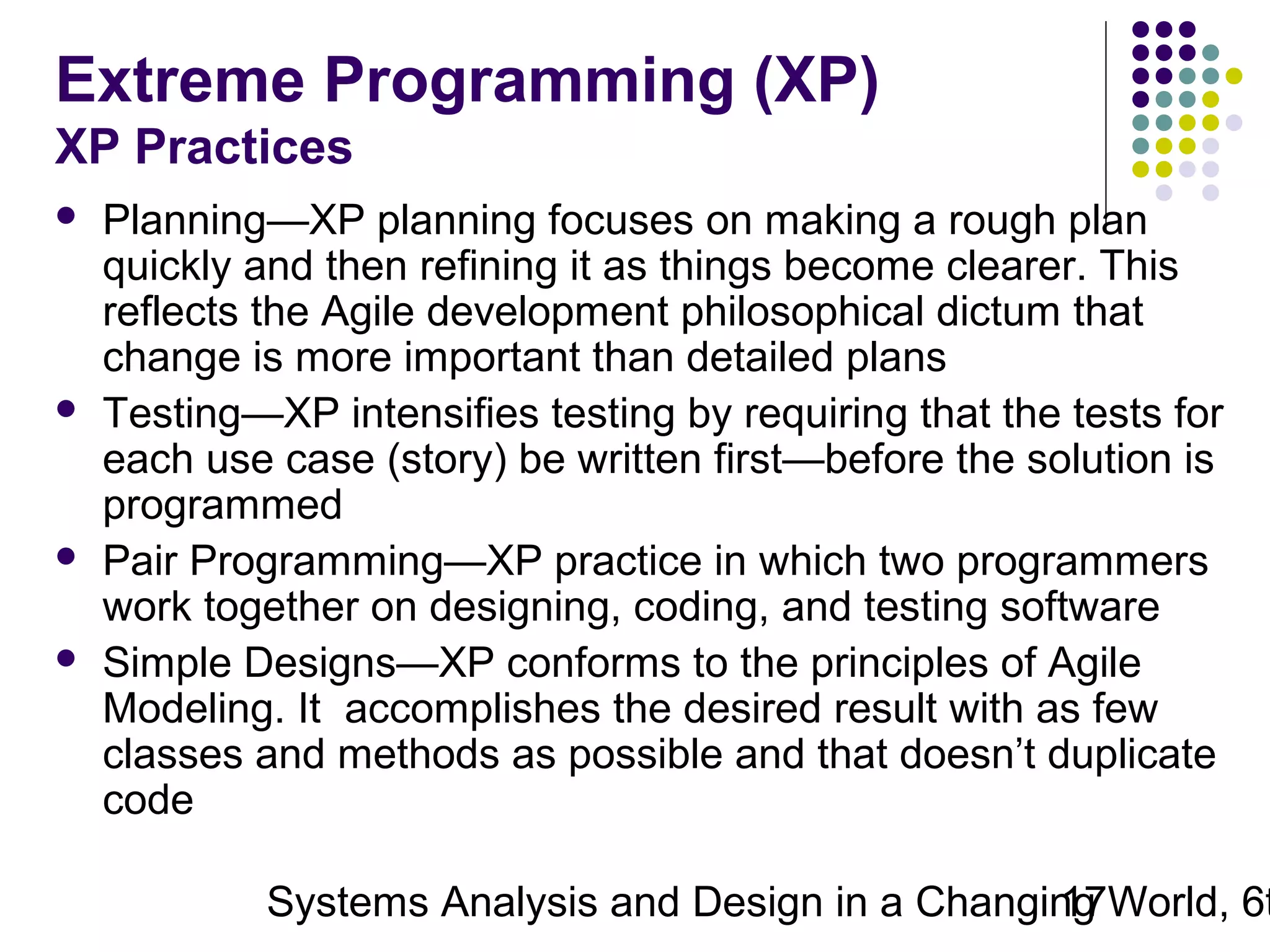 Extreme Programming (XP)
XP Practices







Planning—XP planning focuses on making a rough plan
quickly and then refining it as things become clearer. This
reflects the Agile development philosophical dictum that
change is more important than detailed plans
Testing—XP intensifies testing by requiring that the tests for
each use case (story) be written first—before the solution is
programmed
Pair Programming—XP practice in which two programmers
work together on designing, coding, and testing software
Simple Designs—XP conforms to the principles of Agile
Modeling. It accomplishes the desired result with as few
classes and methods as possible and that doesn’t duplicate
code

Systems Analysis and Design in a Changing World, 6t
17

 