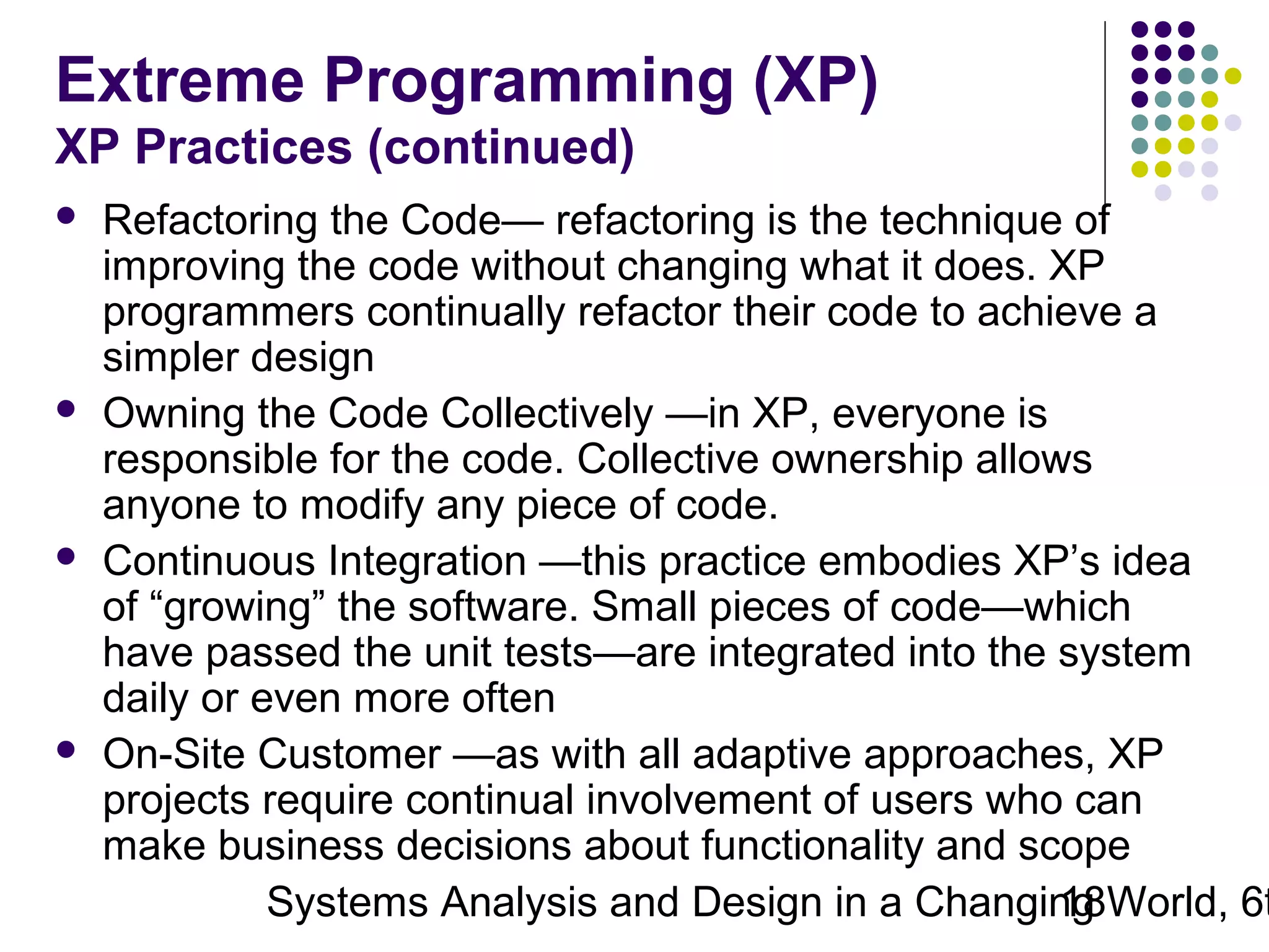 Extreme Programming (XP)
XP Practices (continued)








Refactoring the Code— refactoring is the technique of
improving the code without changing what it does. XP
programmers continually refactor their code to achieve a
simpler design
Owning the Code Collectively —in XP, everyone is
responsible for the code. Collective ownership allows
anyone to modify any piece of code.
Continuous Integration —this practice embodies XP’s idea
of “growing” the software. Small pieces of code—which
have passed the unit tests—are integrated into the system
daily or even more often
On-Site Customer —as with all adaptive approaches, XP
projects require continual involvement of users who can
make business decisions about functionality and scope
Systems Analysis and Design in a Changing World, 6t
18

 