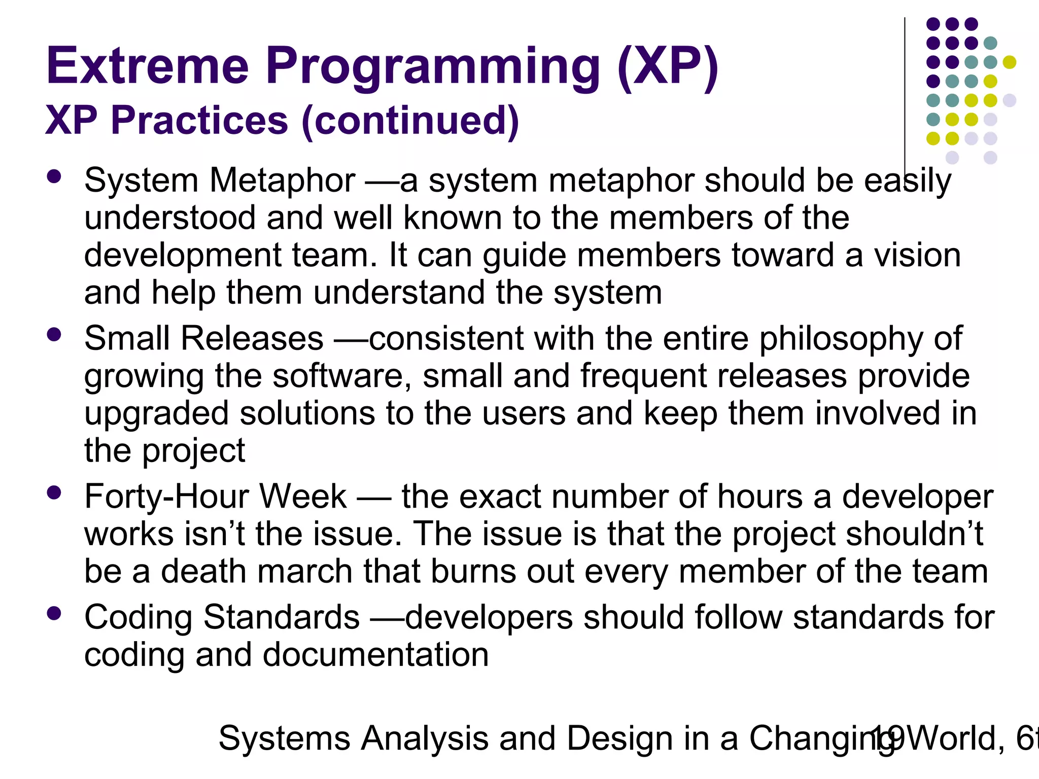 Extreme Programming (XP)
XP Practices (continued)








System Metaphor —a system metaphor should be easily
understood and well known to the members of the
development team. It can guide members toward a vision
and help them understand the system
Small Releases —consistent with the entire philosophy of
growing the software, small and frequent releases provide
upgraded solutions to the users and keep them involved in
the project
Forty-Hour Week — the exact number of hours a developer
works isn’t the issue. The issue is that the project shouldn’t
be a death march that burns out every member of the team
Coding Standards —developers should follow standards for
coding and documentation

Systems Analysis and Design in a Changing World, 6t
19

 