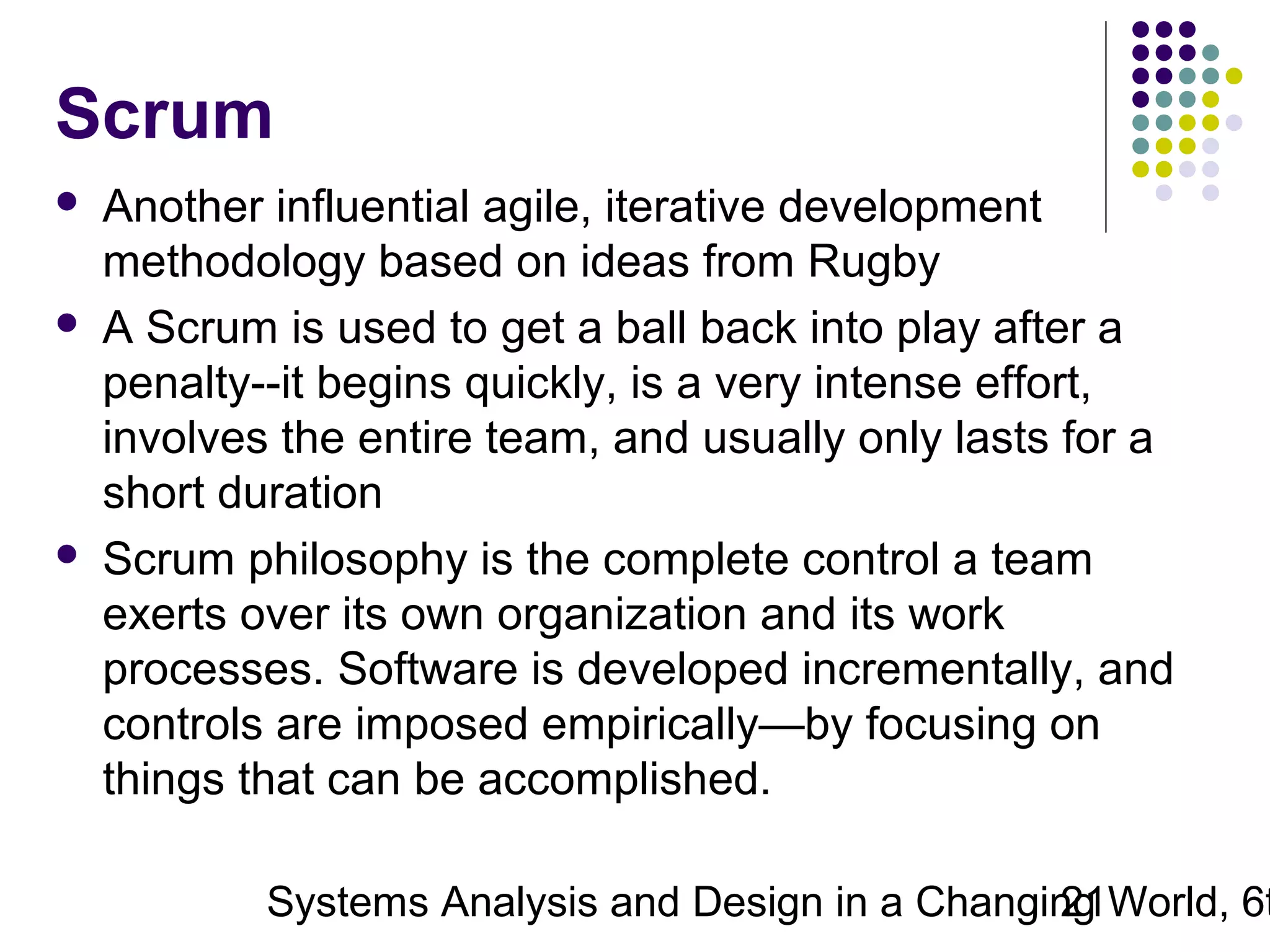 Scrum






Another influential agile, iterative development
methodology based on ideas from Rugby
A Scrum is used to get a ball back into play after a
penalty--it begins quickly, is a very intense effort,
involves the entire team, and usually only lasts for a
short duration
Scrum philosophy is the complete control a team
exerts over its own organization and its work
processes. Software is developed incrementally, and
controls are imposed empirically—by focusing on
things that can be accomplished.

Systems Analysis and Design in a Changing World, 6t
21

 