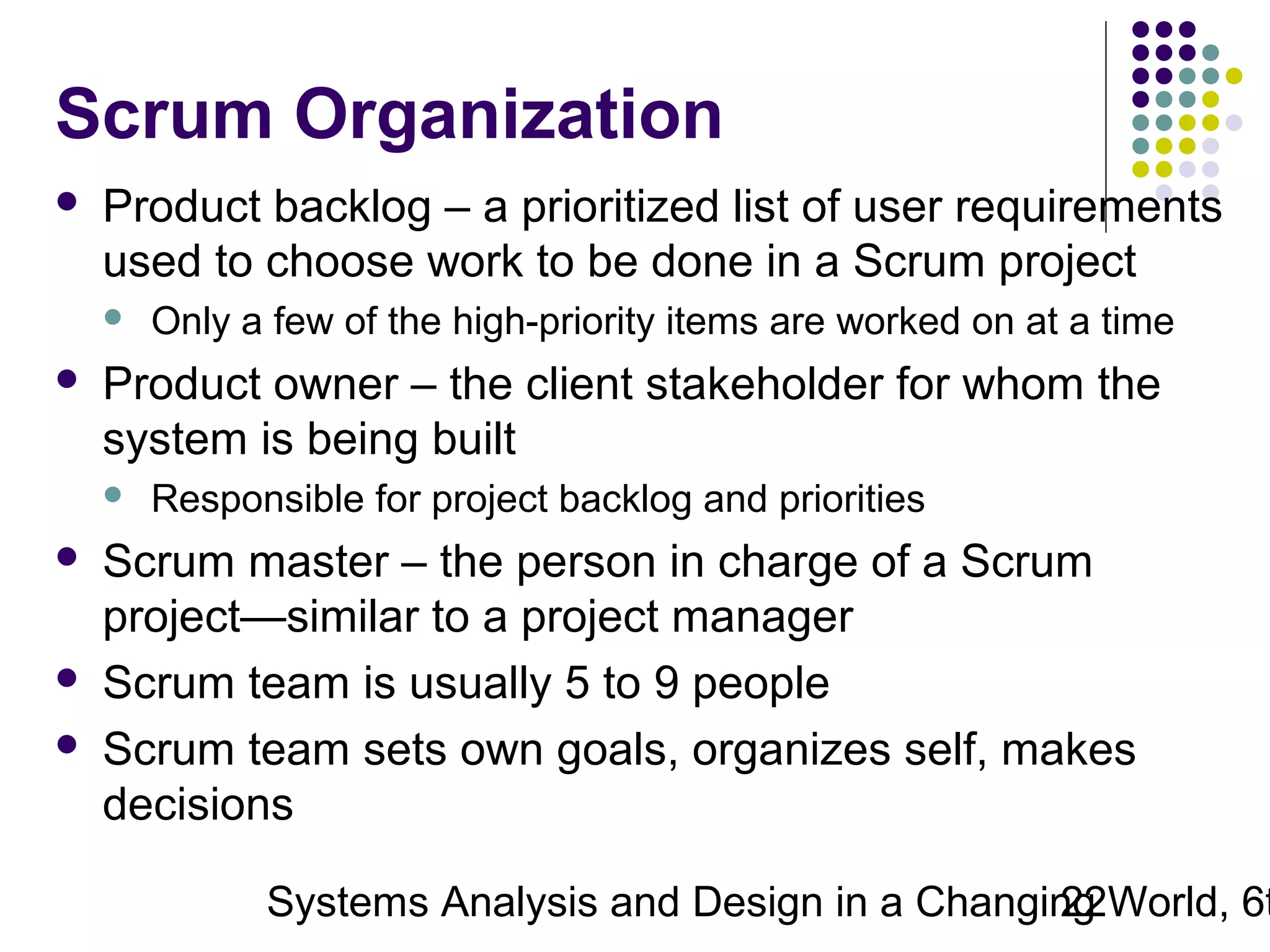 Scrum Organization


Product backlog – a prioritized list of user requirements
used to choose work to be done in a Scrum project




Product owner – the client stakeholder for whom the
system is being built







Only a few of the high-priority items are worked on at a time

Responsible for project backlog and priorities

Scrum master – the person in charge of a Scrum
project—similar to a project manager
Scrum team is usually 5 to 9 people
Scrum team sets own goals, organizes self, makes
decisions

Systems Analysis and Design in a Changing World, 6t
22

 