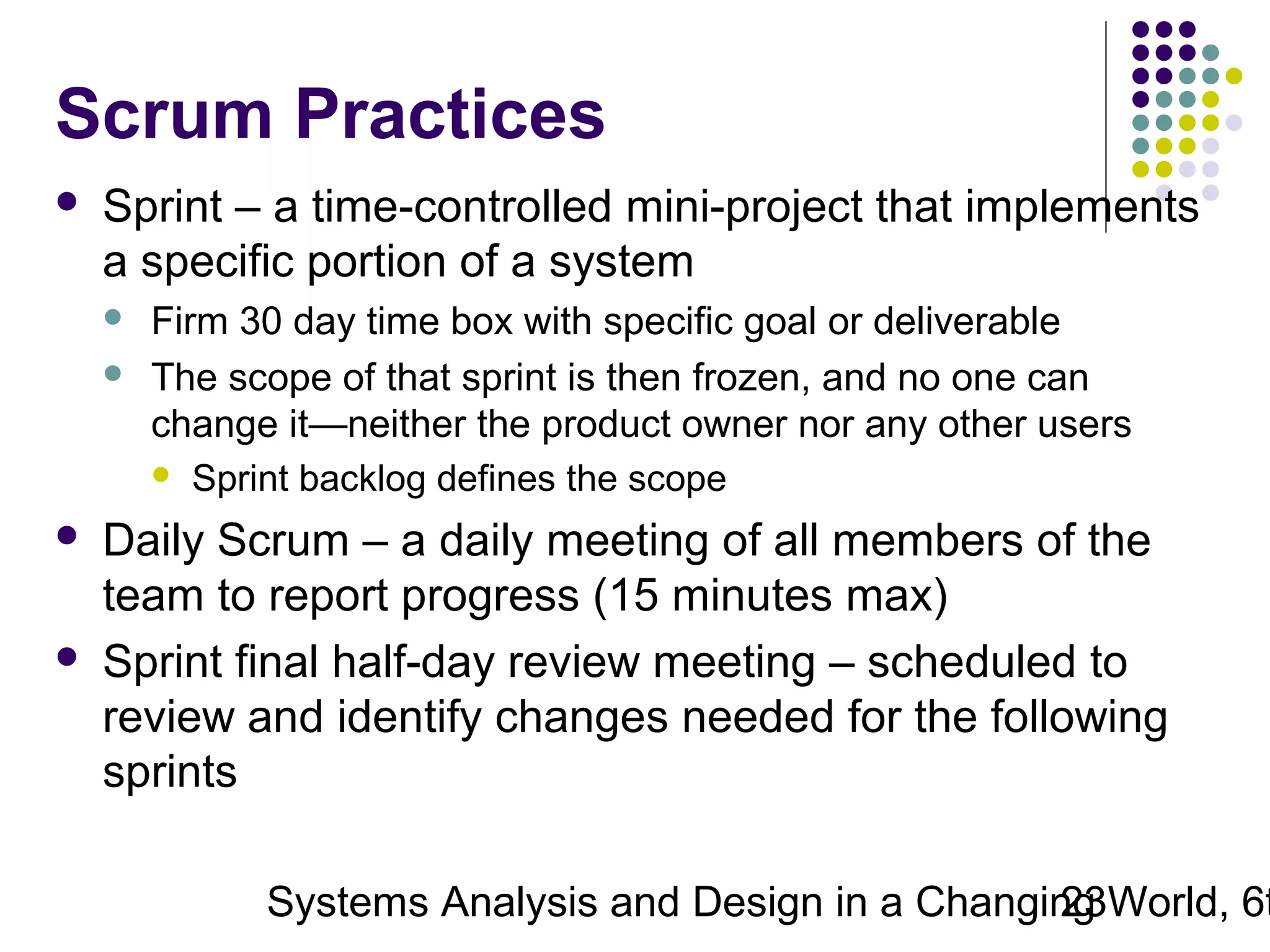 Scrum Practices


Sprint – a time-controlled mini-project that implements
a specific portion of a system







Firm 30 day time box with specific goal or deliverable
The scope of that sprint is then frozen, and no one can
change it—neither the product owner nor any other users
 Sprint backlog defines the scope

Daily Scrum – a daily meeting of all members of the
team to report progress (15 minutes max)
Sprint final half-day review meeting – scheduled to
review and identify changes needed for the following
sprints

Systems Analysis and Design in a Changing World, 6t
23

 