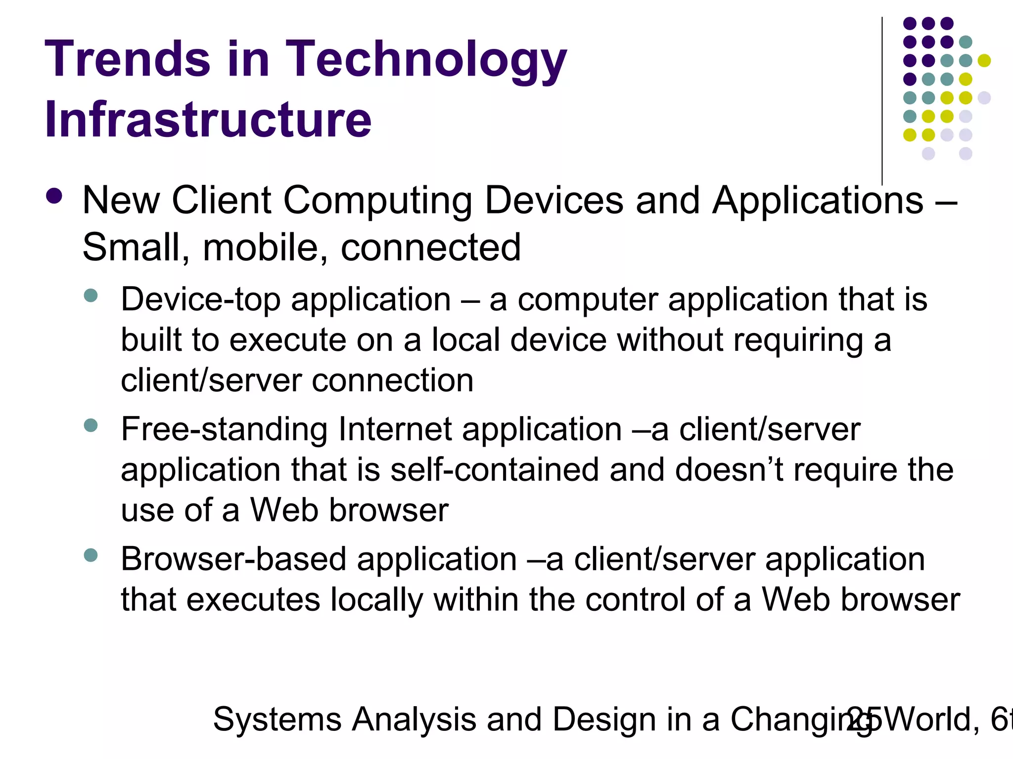 Trends in Technology
Infrastructure


New Client Computing Devices and Applications –
Small, mobile, connected






Device-top application – a computer application that is
built to execute on a local device without requiring a
client/server connection
Free-standing Internet application –a client/server
application that is self-contained and doesn’t require the
use of a Web browser
Browser-based application –a client/server application
that executes locally within the control of a Web browser

Systems Analysis and Design in a Changing World, 6t
25

 