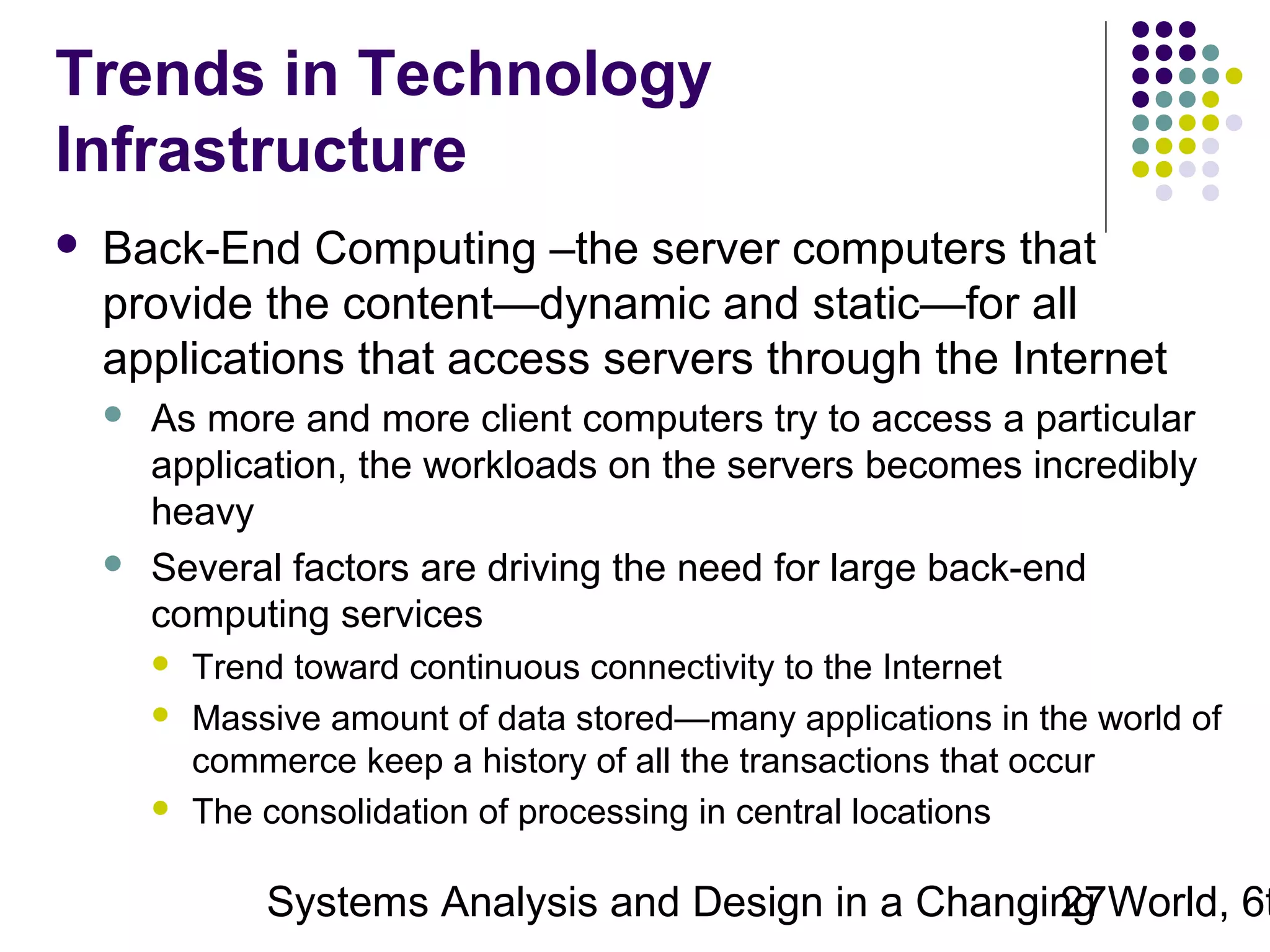 Trends in Technology
Infrastructure


Back-End Computing –the server computers that
provide the content—dynamic and static—for all
applications that access servers through the Internet




As more and more client computers try to access a particular
application, the workloads on the servers becomes incredibly
heavy
Several factors are driving the need for large back-end
computing services





Trend toward continuous connectivity to the Internet
Massive amount of data stored—many applications in the world of
commerce keep a history of all the transactions that occur
The consolidation of processing in central locations

Systems Analysis and Design in a Changing World, 6t
27

 