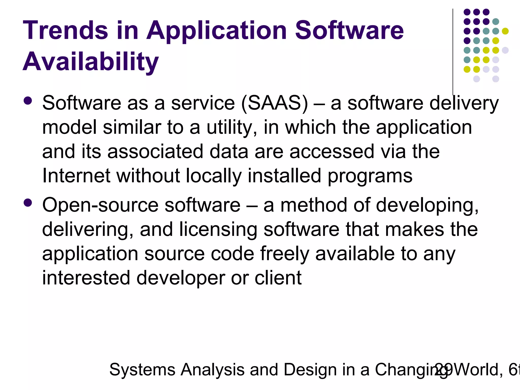Trends in Application Software
Availability
Software as a service (SAAS) – a software delivery
model similar to a utility, in which the application
and its associated data are accessed via the
Internet without locally installed programs
 Open-source software – a method of developing,
delivering, and licensing software that makes the
application source code freely available to any
interested developer or client


Systems Analysis and Design in a Changing World, 6t
29

 