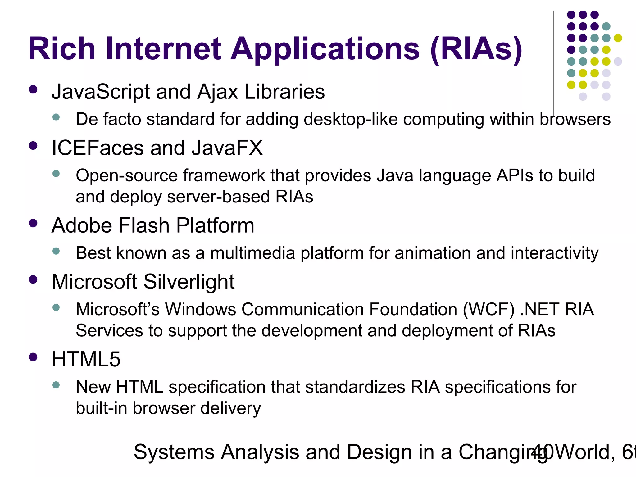 Rich Internet Applications (RIAs)


JavaScript and Ajax Libraries




ICEFaces and JavaFX




Best known as a multimedia platform for animation and interactivity

Microsoft Silverlight




Open-source framework that provides Java language APIs to build
and deploy server-based RIAs

Adobe Flash Platform




De facto standard for adding desktop-like computing within browsers

Microsoft’s Windows Communication Foundation (WCF) .NET RIA
Services to support the development and deployment of RIAs

HTML5


New HTML specification that standardizes RIA specifications for
built-in browser delivery

Systems Analysis and Design in a Changing World, 6t
40

 