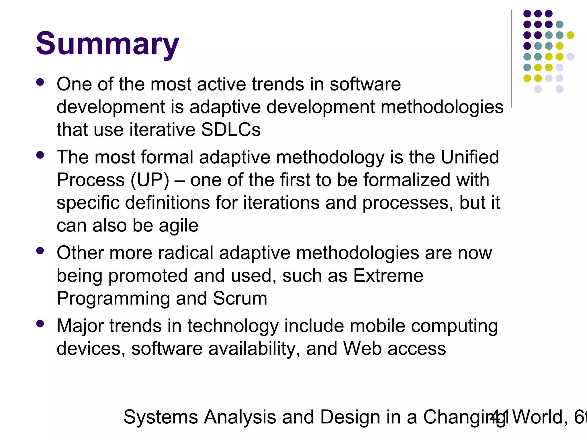 Summary








One of the most active trends in software
development is adaptive development methodologies
that use iterative SDLCs
The most formal adaptive methodology is the Unified
Process (UP) – one of the first to be formalized with
specific definitions for iterations and processes, but it
can also be agile
Other more radical adaptive methodologies are now
being promoted and used, such as Extreme
Programming and Scrum
Major trends in technology include mobile computing
devices, software availability, and Web access

Systems Analysis and Design in a Changing World, 6t
41

 