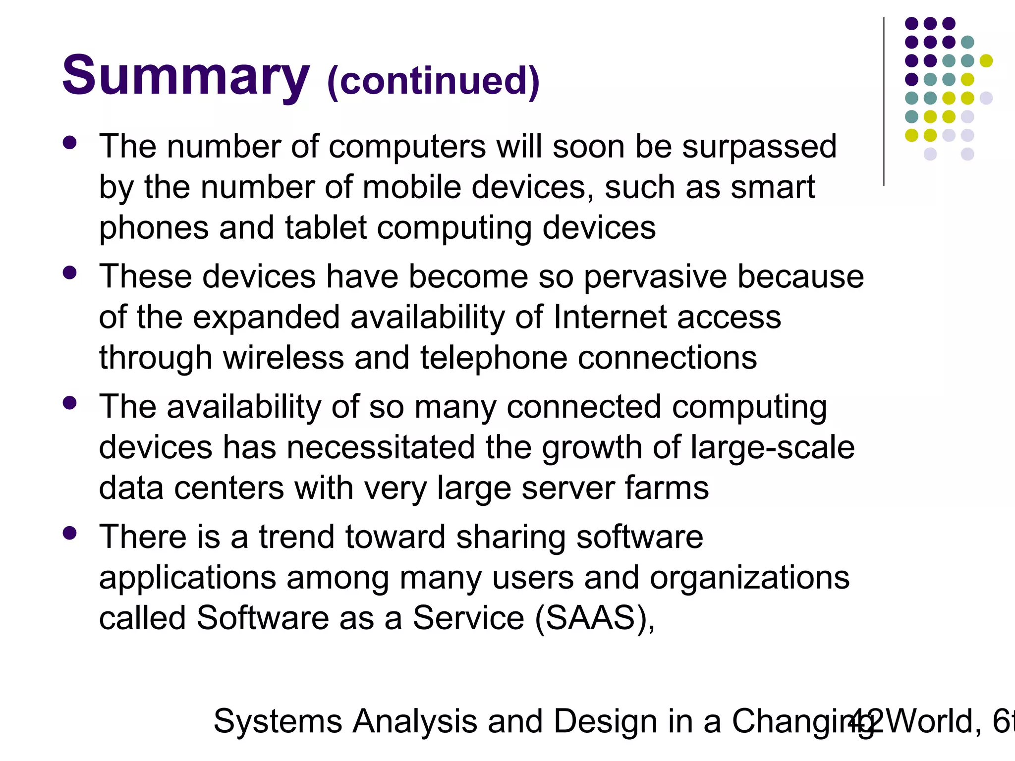 Summary (continued)








The number of computers will soon be surpassed
by the number of mobile devices, such as smart
phones and tablet computing devices
These devices have become so pervasive because
of the expanded availability of Internet access
through wireless and telephone connections
The availability of so many connected computing
devices has necessitated the growth of large-scale
data centers with very large server farms
There is a trend toward sharing software
applications among many users and organizations
called Software as a Service (SAAS),

Systems Analysis and Design in a Changing World, 6t
42

 