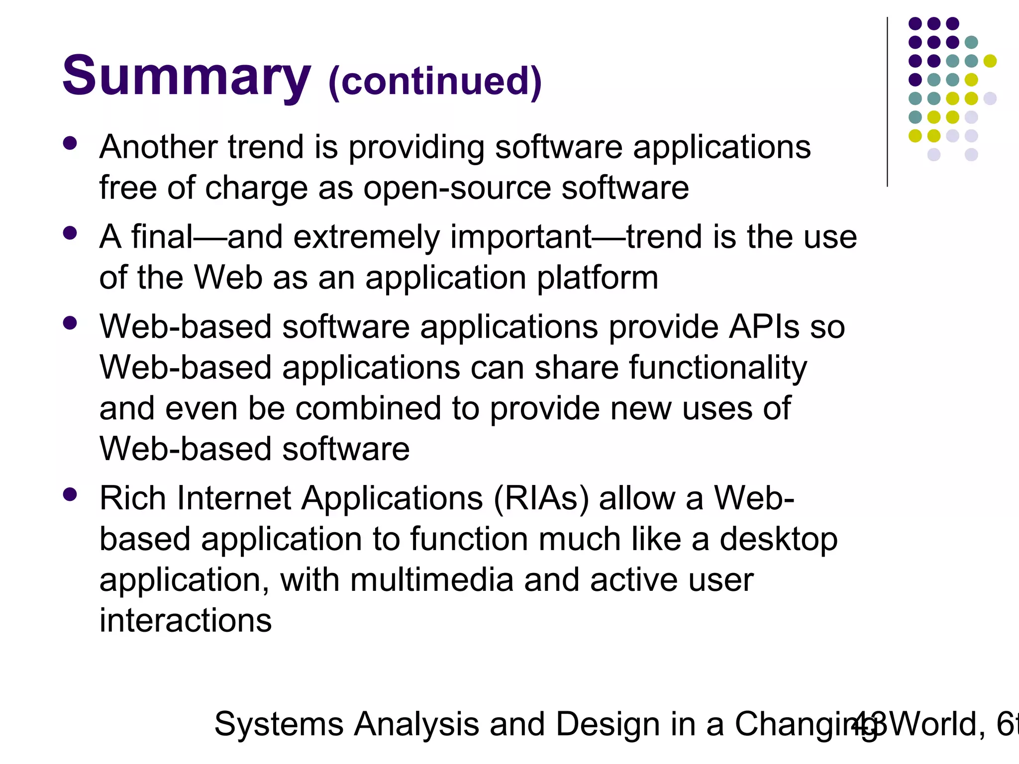 Summary (continued)








Another trend is providing software applications
free of charge as open-source software
A final—and extremely important—trend is the use
of the Web as an application platform
Web-based software applications provide APIs so
Web-based applications can share functionality
and even be combined to provide new uses of
Web-based software
Rich Internet Applications (RIAs) allow a Webbased application to function much like a desktop
application, with multimedia and active user
interactions

Systems Analysis and Design in a Changing World, 6t
43

 
