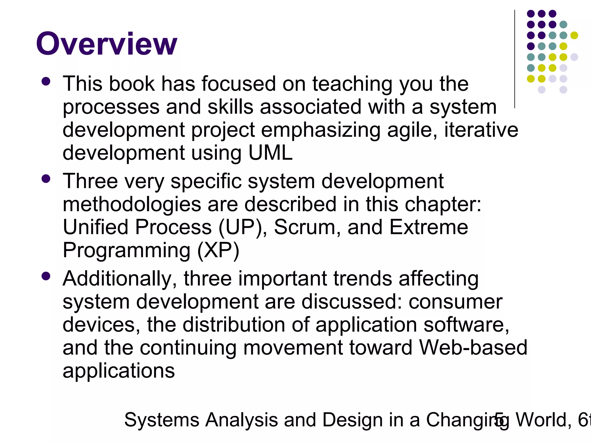 Overview






This book has focused on teaching you the
processes and skills associated with a system
development project emphasizing agile, iterative
development using UML
Three very specific system development
methodologies are described in this chapter:
Unified Process (UP), Scrum, and Extreme
Programming (XP)
Additionally, three important trends affecting
system development are discussed: consumer
devices, the distribution of application software,
and the continuing movement toward Web-based
applications

Systems Analysis and Design in a Changing World, 6t
5

 