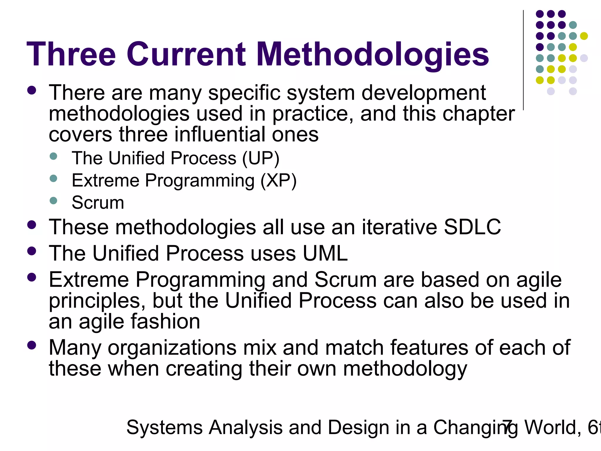Three Current Methodologies


There are many specific system development
methodologies used in practice, and this chapter
covers three influential ones










The Unified Process (UP)
Extreme Programming (XP)
Scrum

These methodologies all use an iterative SDLC
The Unified Process uses UML
Extreme Programming and Scrum are based on agile
principles, but the Unified Process can also be used in
an agile fashion
Many organizations mix and match features of each of
these when creating their own methodology

Systems Analysis and Design in a Changing World, 6t
7

 