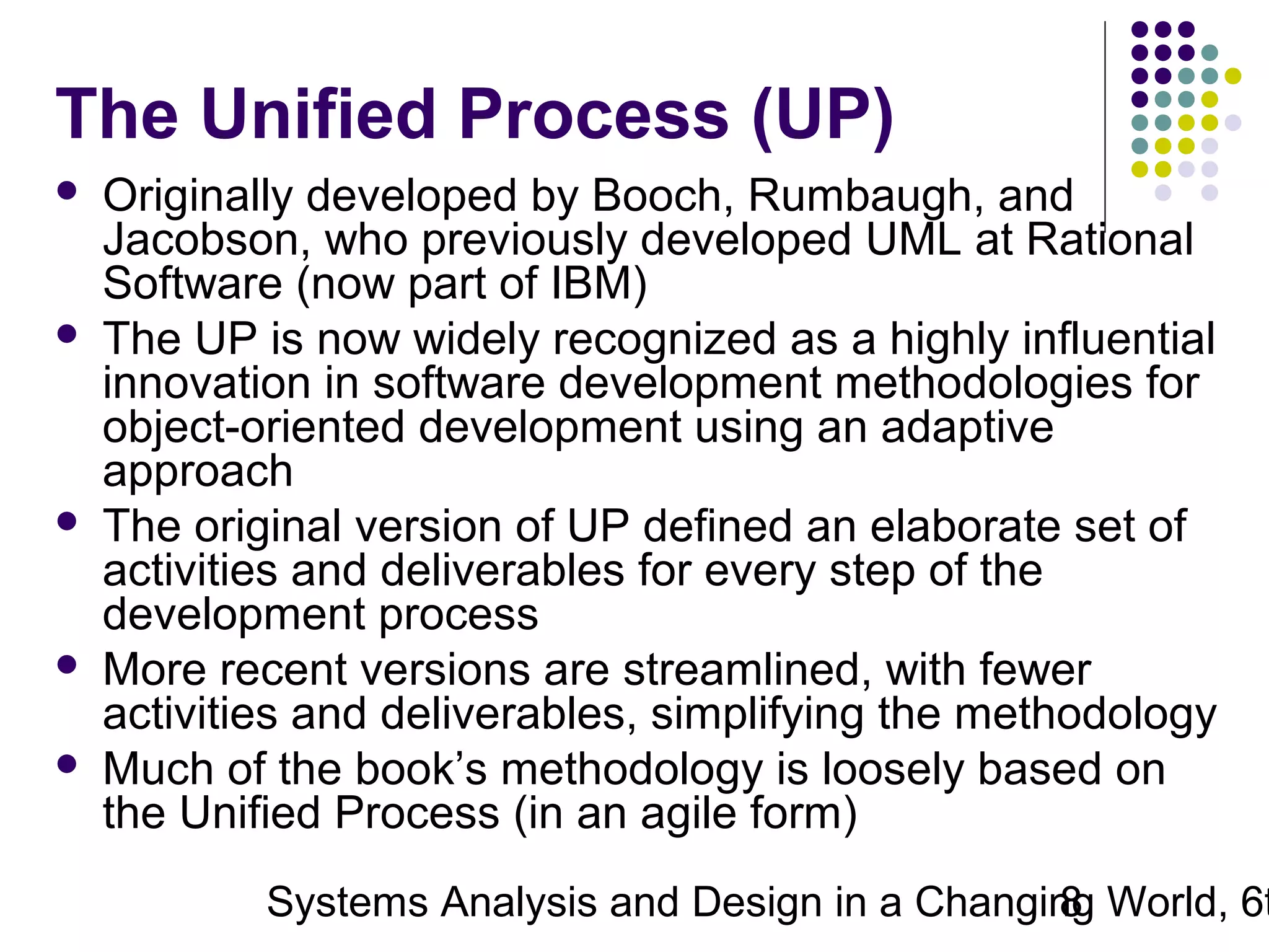 The Unified Process (UP)









Originally developed by Booch, Rumbaugh, and
Jacobson, who previously developed UML at Rational
Software (now part of IBM)
The UP is now widely recognized as a highly influential
innovation in software development methodologies for
object-oriented development using an adaptive
approach
The original version of UP defined an elaborate set of
activities and deliverables for every step of the
development process
More recent versions are streamlined, with fewer
activities and deliverables, simplifying the methodology
Much of the book’s methodology is loosely based on
the Unified Process (in an agile form)

Systems Analysis and Design in a Changing World, 6t
8

 