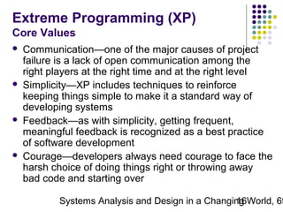 Extreme Programming (XP)
Core Values








Communication—one of the major causes of project
failure is a lack of open communication among the
right players at the right time and at the right level
Simplicity—XP includes techniques to reinforce
keeping things simple to make it a standard way of
developing systems
Feedback—as with simplicity, getting frequent,
meaningful feedback is recognized as a best practice
of software development
Courage—developers always need courage to face the
harsh choice of doing things right or throwing away
bad code and starting over

Systems Analysis and Design in a Changing World, 6t
16

 