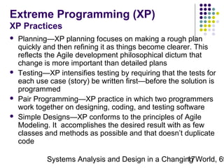 Extreme Programming (XP)
XP Practices







Planning—XP planning focuses on making a rough plan
quickly and then refining it as things become clearer. This
reflects the Agile development philosophical dictum that
change is more important than detailed plans
Testing—XP intensifies testing by requiring that the tests for
each use case (story) be written first—before the solution is
programmed
Pair Programming—XP practice in which two programmers
work together on designing, coding, and testing software
Simple Designs—XP conforms to the principles of Agile
Modeling. It accomplishes the desired result with as few
classes and methods as possible and that doesn’t duplicate
code

Systems Analysis and Design in a Changing World, 6t
17

 