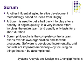 Scrum






Another influential agile, iterative development
methodology based on ideas from Rugby
A Scrum is used to get a ball back into play after a
penalty--it begins quickly, is a very intense effort,
involves the entire team, and usually only lasts for a
short duration
Scrum philosophy is the complete control a team
exerts over its own organization and its work
processes. Software is developed incrementally, and
controls are imposed empirically—by focusing on
things that can be accomplished.

Systems Analysis and Design in a Changing World, 6t
21

 