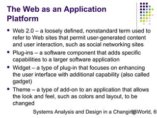 The Web as an Application
Platform








Web 2.0 – a loosely defined, nonstandard term used to
refer to Web sites that permit user-generated content
and user interaction, such as social networking sites
Plug-ins – a software component that adds specific
capabilities to a larger software application
Widget – a type of plug-in that focuses on enhancing
the user interface with additional capability (also called
gadget)
Theme – a type of add-on to an application that allows
the look and feel, such as colors and layout, to be
changed

Systems Analysis and Design in a Changing World, 6t
33

 