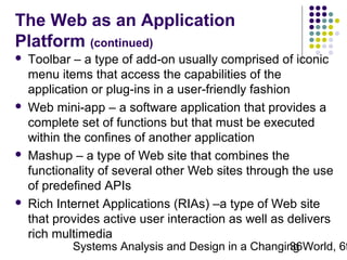 The Web as an Application
Platform (continued)








Toolbar – a type of add-on usually comprised of iconic
menu items that access the capabilities of the
application or plug-ins in a user-friendly fashion
Web mini-app – a software application that provides a
complete set of functions but that must be executed
within the confines of another application
Mashup – a type of Web site that combines the
functionality of several other Web sites through the use
of predefined APIs
Rich Internet Applications (RIAs) –a type of Web site
that provides active user interaction as well as delivers
rich multimedia

Systems Analysis and Design in a Changing World, 6t
36

 