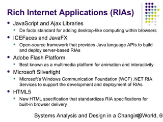 Rich Internet Applications (RIAs)


JavaScript and Ajax Libraries




ICEFaces and JavaFX




Best known as a multimedia platform for animation and interactivity

Microsoft Silverlight




Open-source framework that provides Java language APIs to build
and deploy server-based RIAs

Adobe Flash Platform




De facto standard for adding desktop-like computing within browsers

Microsoft’s Windows Communication Foundation (WCF) .NET RIA
Services to support the development and deployment of RIAs

HTML5


New HTML specification that standardizes RIA specifications for
built-in browser delivery

Systems Analysis and Design in a Changing World, 6t
40

 