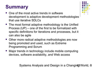 Summary








One of the most active trends in software
development is adaptive development methodologies
that use iterative SDLCs
The most formal adaptive methodology is the Unified
Process (UP) – one of the first to be formalized with
specific definitions for iterations and processes, but it
can also be agile
Other more radical adaptive methodologies are now
being promoted and used, such as Extreme
Programming and Scrum
Major trends in technology include mobile computing
devices, software availability, and Web access

Systems Analysis and Design in a Changing World, 6t
41

 