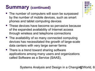 Summary (continued)








The number of computers will soon be surpassed
by the number of mobile devices, such as smart
phones and tablet computing devices
These devices have become so pervasive because
of the expanded availability of Internet access
through wireless and telephone connections
The availability of so many connected computing
devices has necessitated the growth of large-scale
data centers with very large server farms
There is a trend toward sharing software
applications among many users and organizations
called Software as a Service (SAAS),

Systems Analysis and Design in a Changing World, 6t
42

 