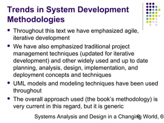 Trends in System Development
Methodologies








Throughout this text we have emphasized agile,
iterative development
We have also emphasized traditional project
management techniques (updated for iterative
development) and other widely used and up to date
planning, analysis, design, implementation, and
deployment concepts and techniques
UML models and modeling techniques have been used
throughout
The overall approach used (the book’s methodology) is
very current in this regard, but it is generic

Systems Analysis and Design in a Changing World, 6t
6

 