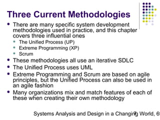 Three Current Methodologies


There are many specific system development
methodologies used in practice, and this chapter
covers three influential ones










The Unified Process (UP)
Extreme Programming (XP)
Scrum

These methodologies all use an iterative SDLC
The Unified Process uses UML
Extreme Programming and Scrum are based on agile
principles, but the Unified Process can also be used in
an agile fashion
Many organizations mix and match features of each of
these when creating their own methodology

Systems Analysis and Design in a Changing World, 6t
7

 