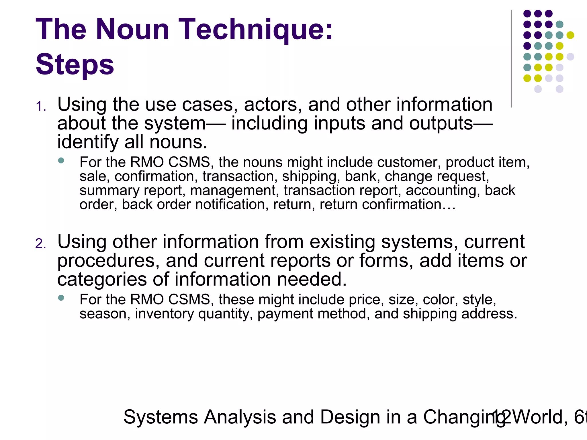 The Noun Technique:
Steps
1.

Using the use cases, actors, and other information
about the system— including inputs and outputs—
identify all nouns.


2.

For the RMO CSMS, the nouns might include customer, product item,
sale, confirmation, transaction, shipping, bank, change request,
summary report, management, transaction report, accounting, back
order, back order notification, return, return confirmation…

Using other information from existing systems, current
procedures, and current reports or forms, add items or
categories of information needed.


For the RMO CSMS, these might include price, size, color, style,
season, inventory quantity, payment method, and shipping address.

Systems Analysis and Design in a Changing World, 6t
12

 