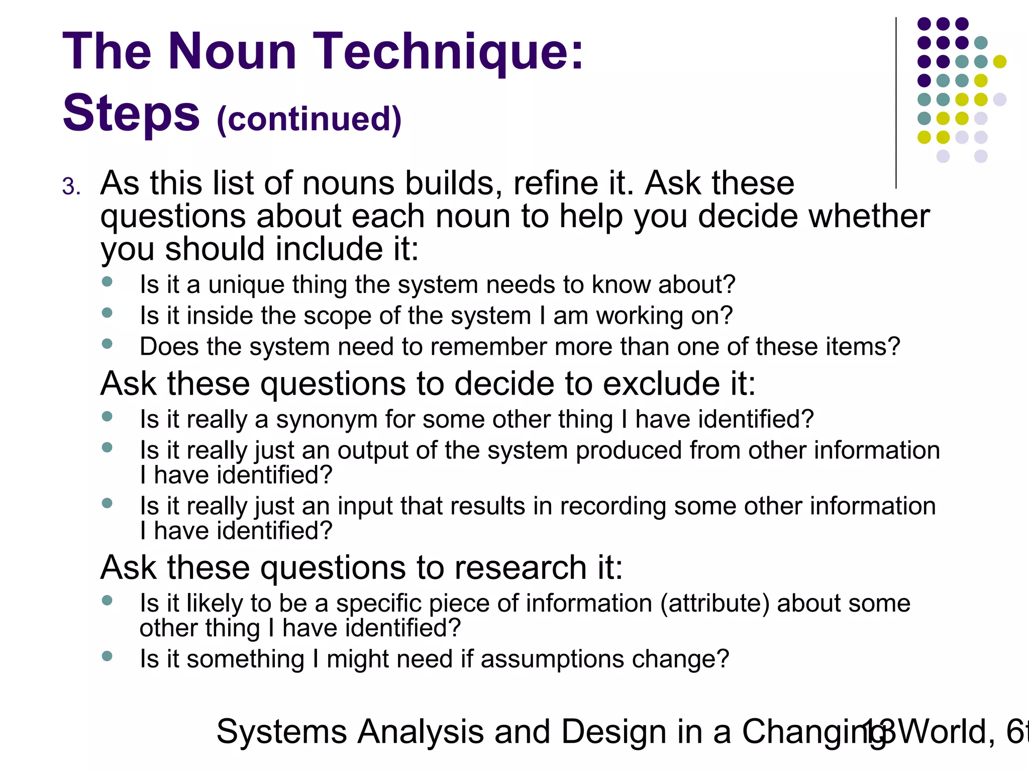 The Noun Technique:
Steps (continued)
3.

As this list of nouns builds, refine it. Ask these
questions about each noun to help you decide whether
you should include it:




Is it a unique thing the system needs to know about?
Is it inside the scope of the system I am working on?
Does the system need to remember more than one of these items?

Ask these questions to decide to exclude it:




Is it really a synonym for some other thing I have identified?
Is it really just an output of the system produced from other information
I have identified?
Is it really just an input that results in recording some other information
I have identified?

Ask these questions to research it:



Is it likely to be a specific piece of information (attribute) about some
other thing I have identified?
Is it something I might need if assumptions change?

Systems Analysis and Design in a Changing World, 6t
13

 