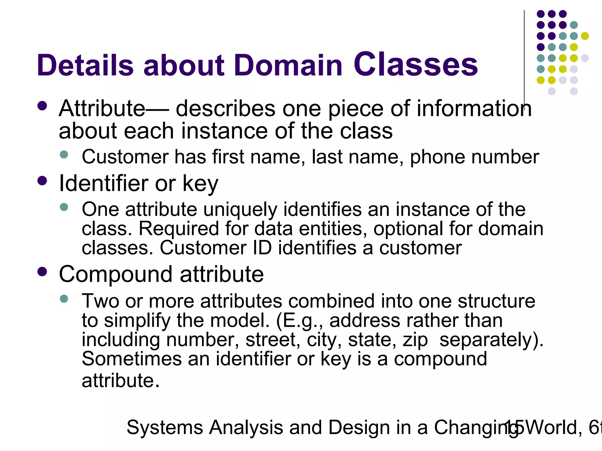 Details about Domain Classes


Attribute— describes one piece of information
about each instance of the class




Identifier or key




Customer has first name, last name, phone number
One attribute uniquely identifies an instance of the
class. Required for data entities, optional for domain
classes. Customer ID identifies a customer

Compound attribute


Two or more attributes combined into one structure
to simplify the model. (E.g., address rather than
including number, street, city, state, zip separately).
Sometimes an identifier or key is a compound
attribute.

Systems Analysis and Design in a Changing World, 6t
15

 