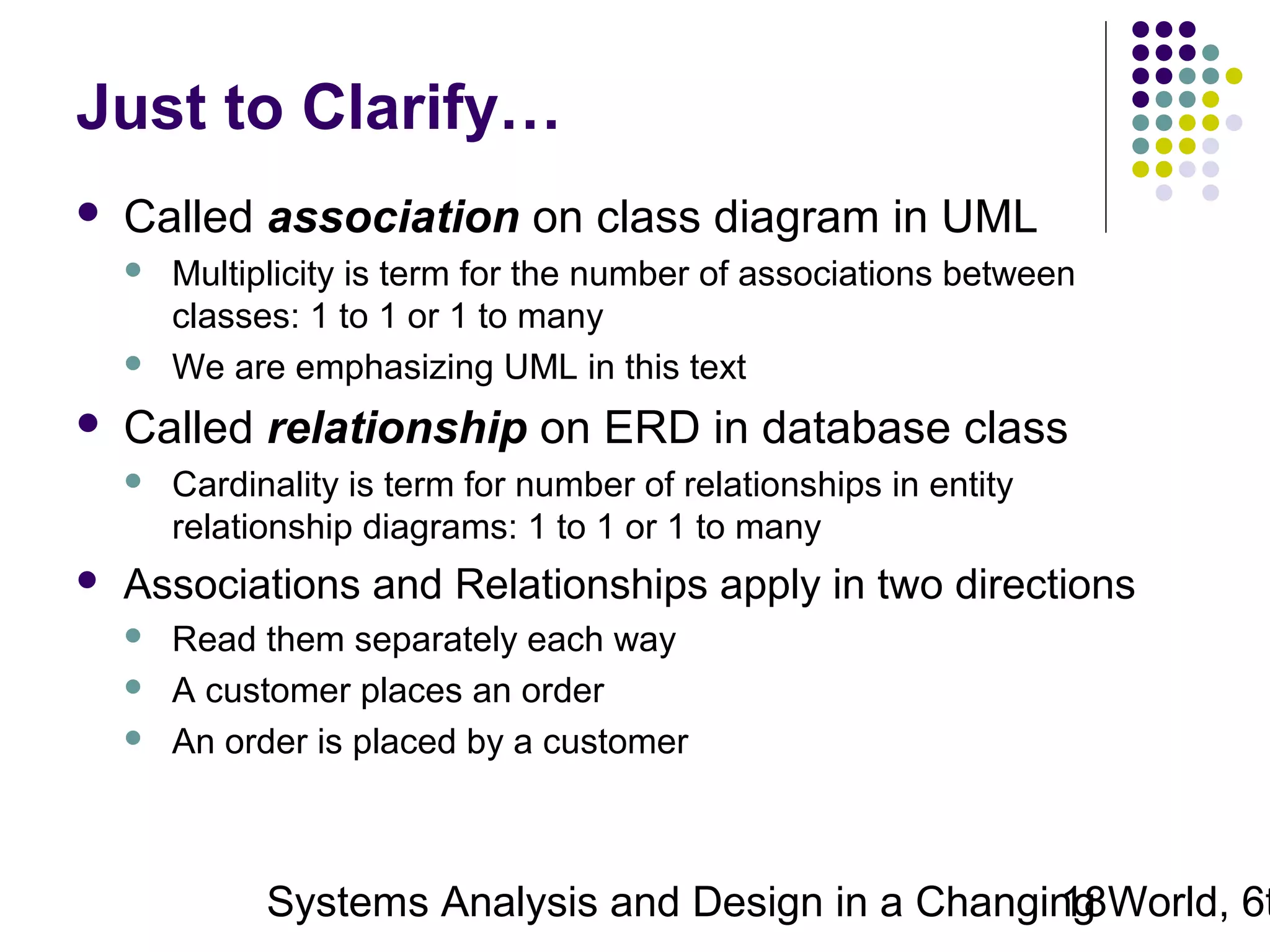 Just to Clarify…


Called association on class diagram in UML






Called relationship on ERD in database class




Multiplicity is term for the number of associations between
classes: 1 to 1 or 1 to many
We are emphasizing UML in this text
Cardinality is term for number of relationships in entity
relationship diagrams: 1 to 1 or 1 to many

Associations and Relationships apply in two directions




Read them separately each way
A customer places an order
An order is placed by a customer

Systems Analysis and Design in a Changing World, 6t
18

 