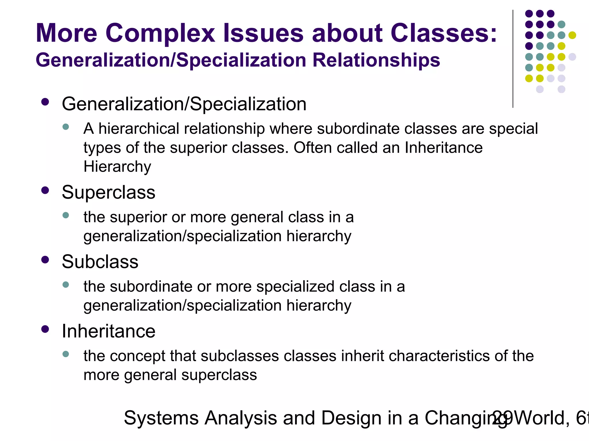 More Complex Issues about Classes:
Generalization/Specialization Relationships


Generalization/Specialization




Superclass




the superior or more general class in a
generalization/specialization hierarchy

Subclass




A hierarchical relationship where subordinate classes are special
types of the superior classes. Often called an Inheritance
Hierarchy

the subordinate or more specialized class in a
generalization/specialization hierarchy

Inheritance


the concept that subclasses classes inherit characteristics of the
more general superclass

Systems Analysis and Design in a Changing World, 6t
29

 