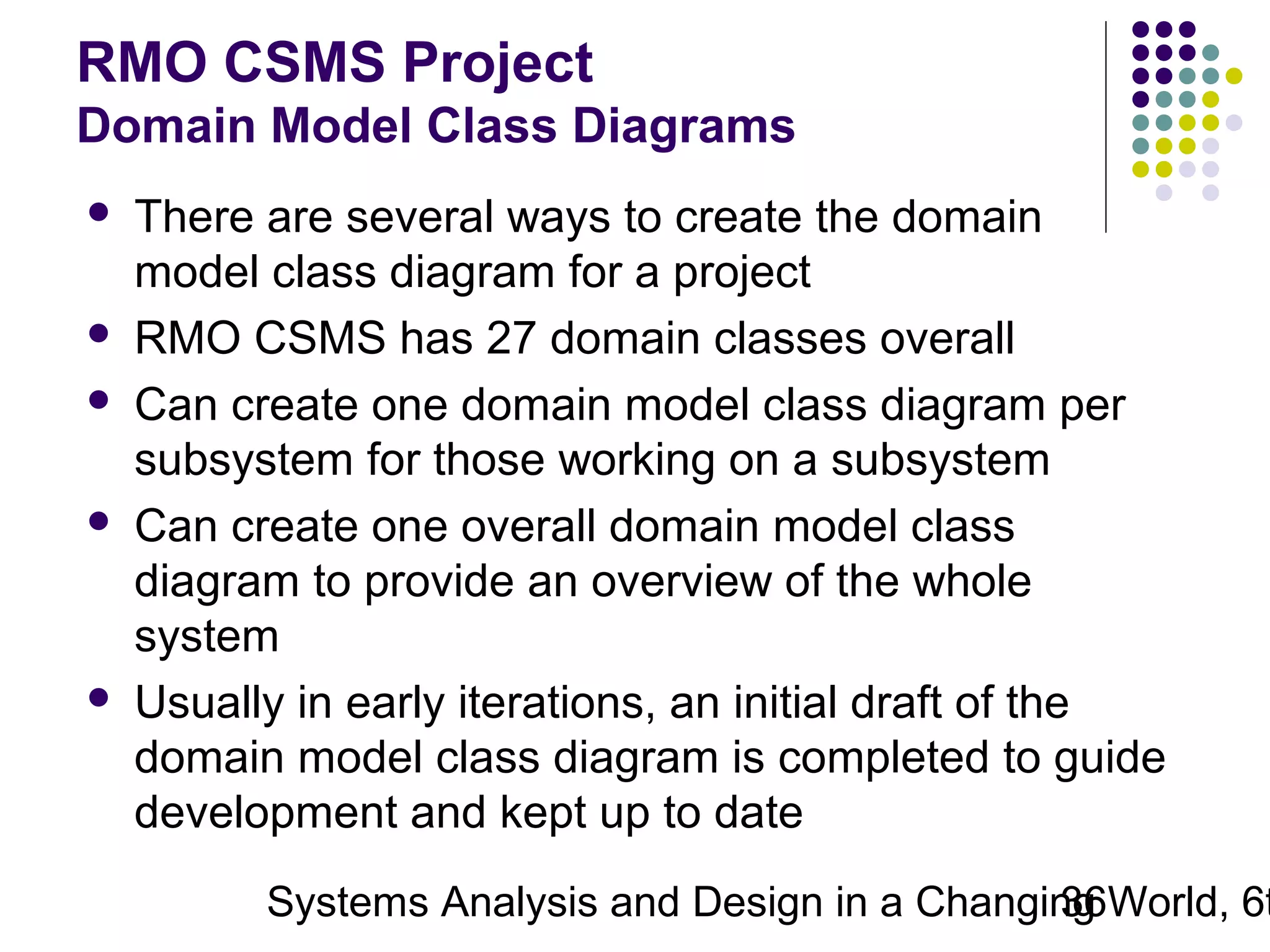 RMO CSMS Project
Domain Model Class Diagrams









There are several ways to create the domain
model class diagram for a project
RMO CSMS has 27 domain classes overall
Can create one domain model class diagram per
subsystem for those working on a subsystem
Can create one overall domain model class
diagram to provide an overview of the whole
system
Usually in early iterations, an initial draft of the
domain model class diagram is completed to guide
development and kept up to date

Systems Analysis and Design in a Changing World, 6t
36

 