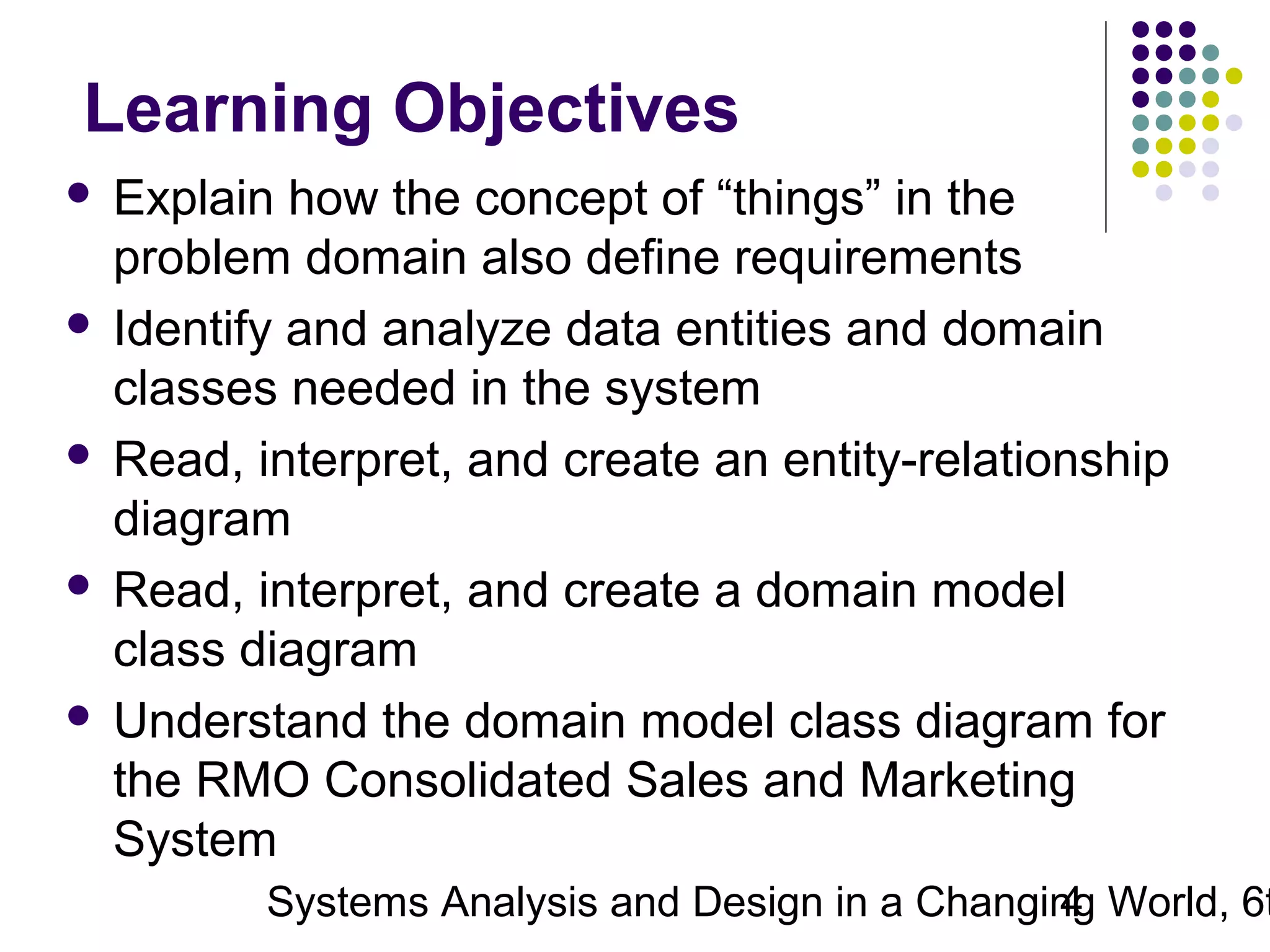 Learning Objectives
Explain how the concept of “things” in the
problem domain also define requirements
 Identify and analyze data entities and domain
classes needed in the system
 Read, interpret, and create an entity-relationship
diagram
 Read, interpret, and create a domain model
class diagram
 Understand the domain model class diagram for
the RMO Consolidated Sales and Marketing
System


Systems Analysis and Design in a Changing World, 6t
4

 