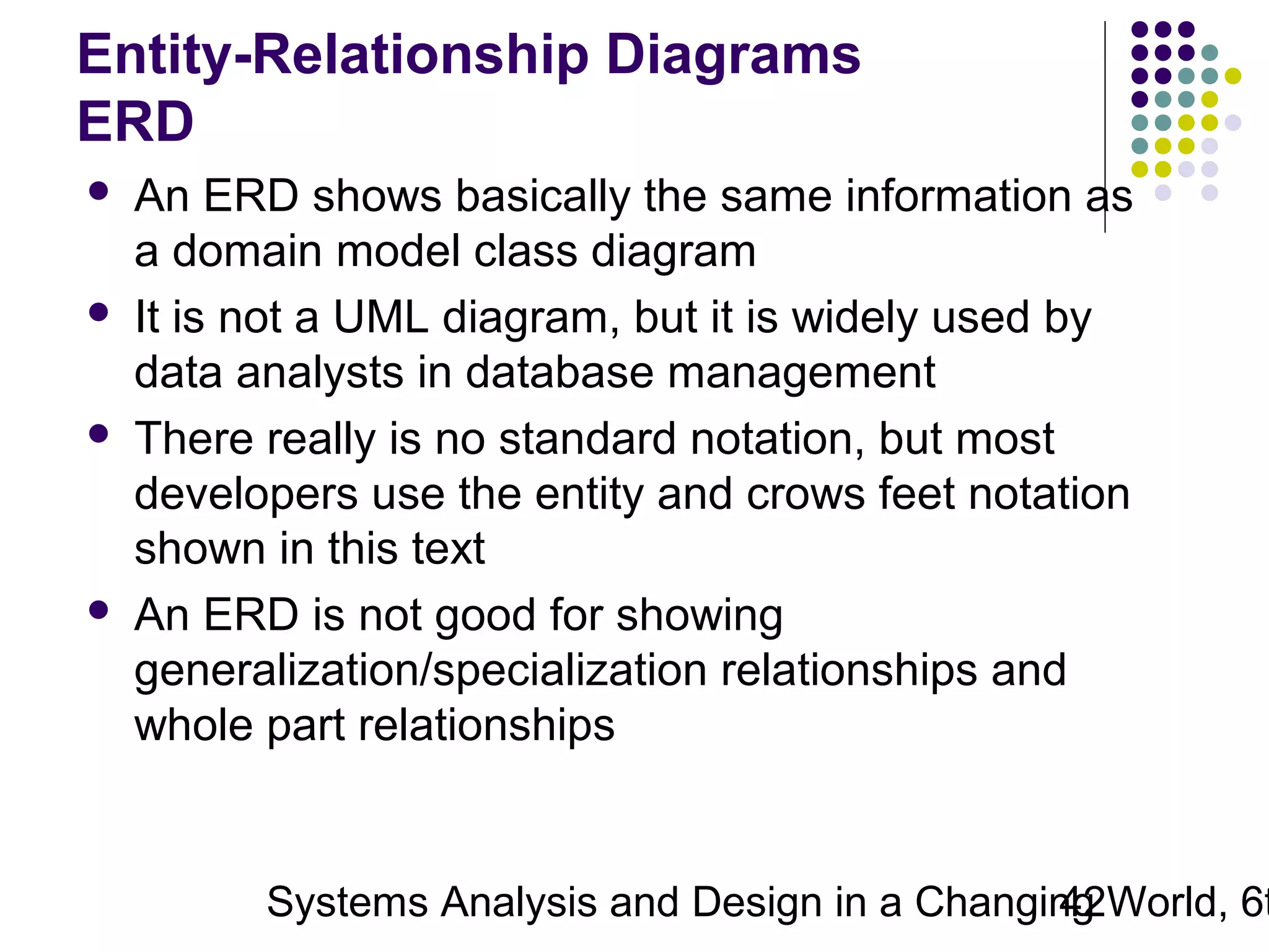 Entity-Relationship Diagrams
ERD








An ERD shows basically the same information as
a domain model class diagram
It is not a UML diagram, but it is widely used by
data analysts in database management
There really is no standard notation, but most
developers use the entity and crows feet notation
shown in this text
An ERD is not good for showing
generalization/specialization relationships and
whole part relationships

Systems Analysis and Design in a Changing World, 6t
42

 